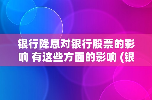 银行降息对银行股票的影响 有这些方面的影响 (银行降息对银行股是利空吗)