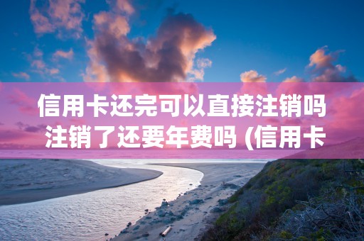 信用卡还完可以直接注销吗 注销了还要年费吗 (信用卡还完可以直接借钱吗)