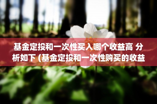 基金定投和一次性买入哪个收益高 分析如下 (基金定投和一次性购买的收益一样吗?)