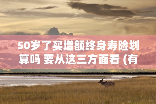 50岁了买增额终身寿险划算吗 要从这三方面看 (有必要买增额终身寿险吗)