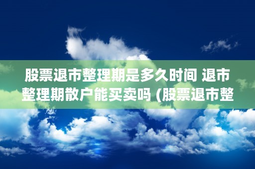 股票退市整理期是多久时间 退市整理期散户能买卖吗 (股票退市整理期是多久)