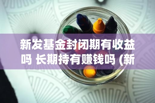 新发基金封闭期有收益吗 长期持有赚钱吗 (新发基金封闭期有几天)