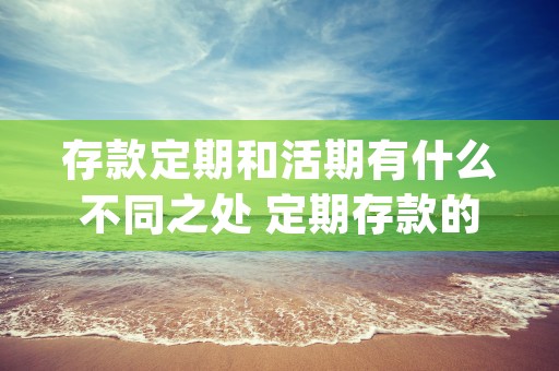 存款定期和活期有什么不同之处 定期存款的特性是什么 (存款定期和活期有什么区别)