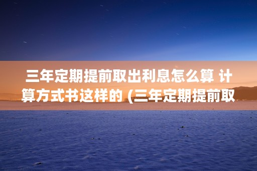 三年定期提前取出利息怎么算 计算方式书这样的 (三年定期提前取出来会减少本金吗为什么)