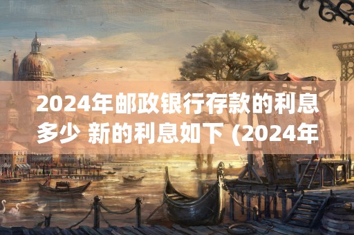 2024年邮政银行存款的利息多少 新的利息如下 (2024年邮政银行利率是多少)