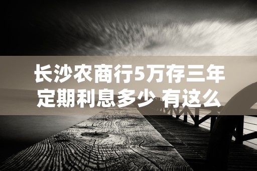 长沙农商行5万存三年定期利息多少 有这么多 (农商行2万存三年死期)