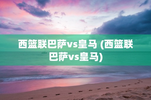 西篮联巴萨vs皇马 (西篮联巴萨vs皇马)