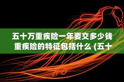 五十万重疾险一年要交多少钱 重疾险的特征包括什么 (五十万重疾险一年交多少钱)