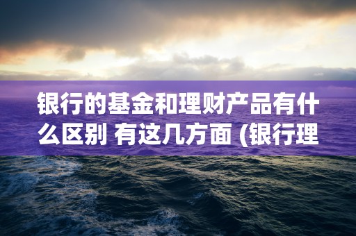 银行的基金和理财产品有什么区别 有这几方面 (银行理财和基金的区别)