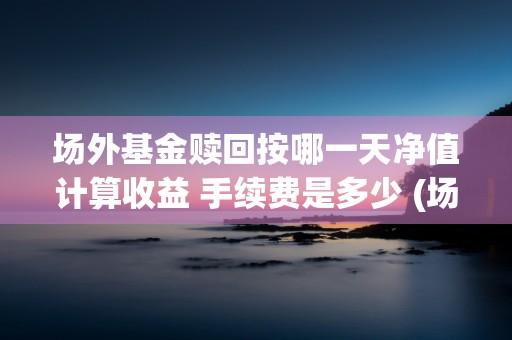 场外基金赎回按哪一天净值计算收益 手续费是多少 (场外基金赎回按哪一天算)