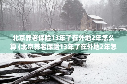 北京养老保险13年了在外地2年怎么算 (北京养老保险13年了在外地2年怎么算)