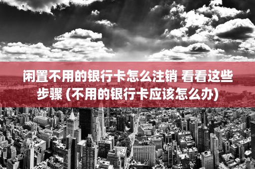 闲置不用的银行卡怎么注销 看看这些步骤 (不用的银行卡应该怎么办)