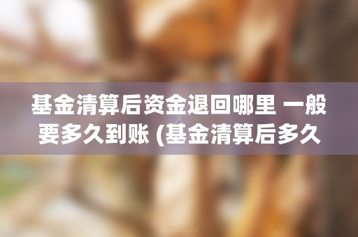 基金清算后资金退回哪里 一般要多久到账 (基金清算后多久能拿到自己的钱)