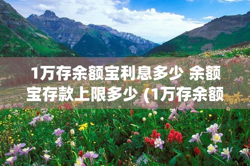 1万存余额宝利息多少 余额宝存款上限多少 (1万存余额宝利息多少)