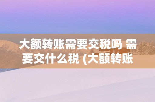 大额转账需要交税吗 需要交什么税 (大额转账交税吗)