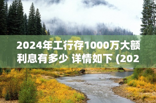 2024年工行存1000万大额利息有多少 详情如下 (2024年工行存款利率表图片)