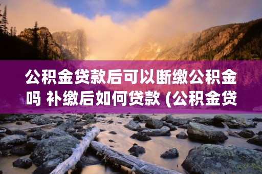 公积金贷款后可以断缴公积金吗 补缴后如何贷款 (公积金贷款后可以把余额提出来吗)