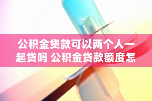 公积金贷款可以两个人一起贷吗 公积金贷款额度怎么算 (哪里可以公积金贷款)