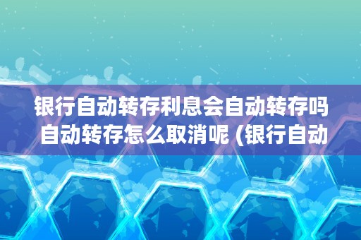 银行自动转存利息会自动转存吗 自动转存怎么取消呢 (银行自动转存利息还能取吗)