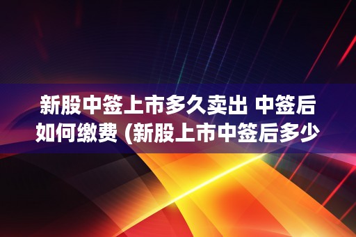 新股中签上市多久卖出 中签后如何缴费 (新股上市中签后多少天开盘)