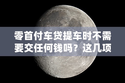 零首付车贷提车时不需要交任何钱吗？这几项费用不可少！ (提车零首付合适还是首付多少合适)