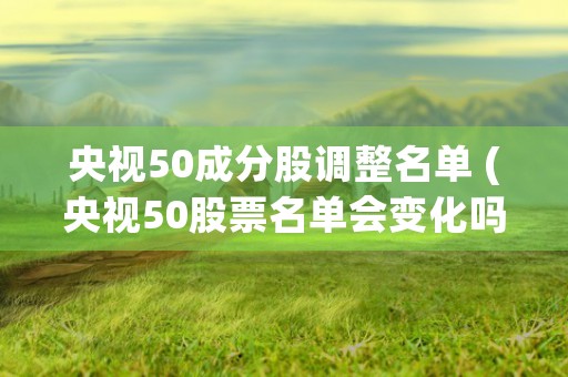 央视50成分股调整名单 (央视50股票名单会变化吗)