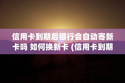 信用卡到期后银行会自动寄新卡吗 如何换新卡 (信用卡到期后银行寄来新卡没有激活)