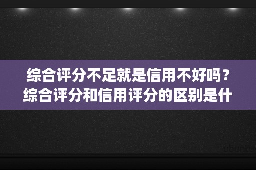 综合评分不足就是信用不好吗？综合评分和信用评分的区别是什么？ (综合评分不足是什么原因)