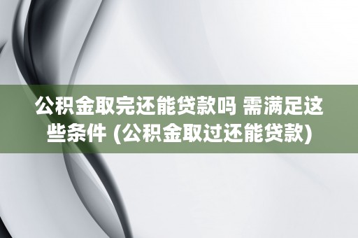 公积金取完还能贷款吗 需满足这些条件 (公积金取过还能贷款)