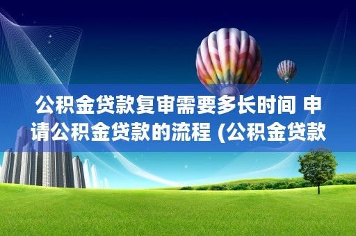 公积金贷款复审需要多长时间 申请公积金贷款的流程 (公积金贷款复审需要什么资料)