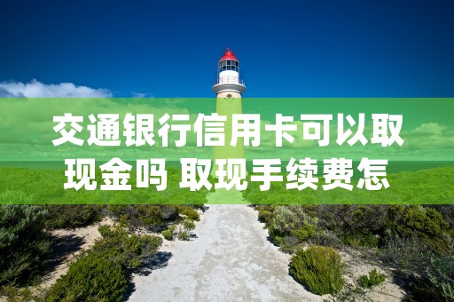 交通银行信用卡可以取现金吗 取现手续费怎么收取 (交通银行信用卡可以逾期几天不影响征信)