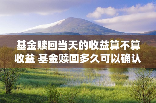 基金赎回当天的收益算不算收益 基金赎回多久可以确认 (基金赎回当天的收益率)