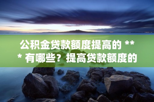 公积金贷款额度提高的 *** 有哪些？提高贷款额度的好处是什么？ (公积金贷款额度提升之后可以更改么)