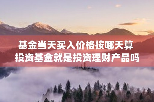 基金当天买入价格按哪天算 投资基金就是投资理财产品吗 (基金当天买入价格会变化吗)