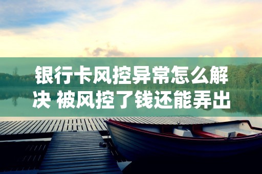 银行卡风控异常怎么解决 被风控了钱还能弄出来吗 (银行卡风控怎么把钱取出来)