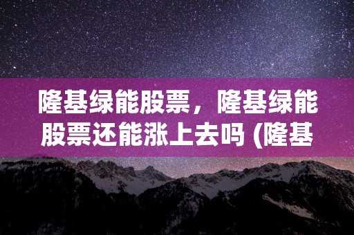 隆基绿能股票，隆基绿能股票还能涨上去吗 (隆基绿能股票隆基绿能股票怎么样)