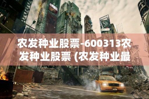 农发种业股票-600313农发种业股票 (农发种业最新利好消息今天)