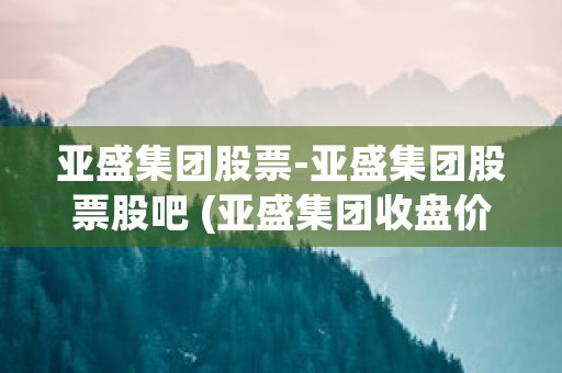 亚盛集团股票-亚盛集团股票股吧 (亚盛集团收盘价)