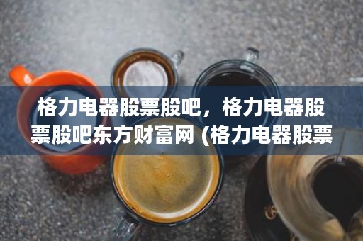 格力电器股票股吧，格力电器股票股吧东方财富网 (格力电器股票股吧同花顺)