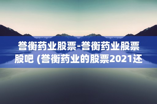 誉衡药业股票-誉衡药业股票股吧 (誉衡药业的股票2021还能买吗)