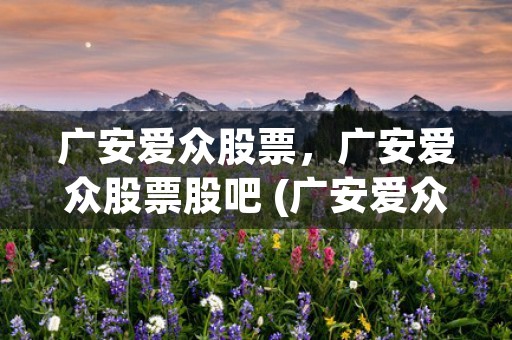 广安爱众股票，广安爱众股票股吧 (广安爱众股票不涨的原因)