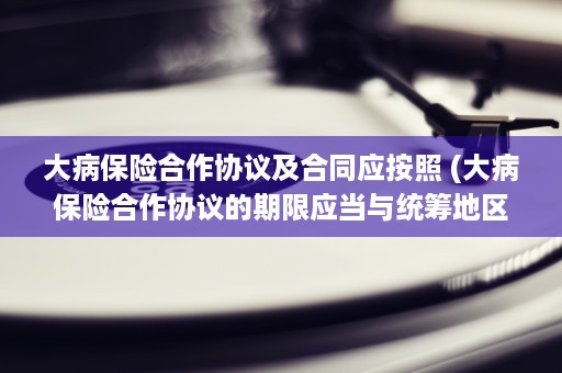 大病保险合作协议及合同应按照 (大病保险合作协议的期限应当与统筹地区)