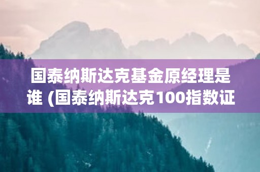 国泰纳斯达克基金原经理是谁 (国泰纳斯达克100指数证券投资基金)