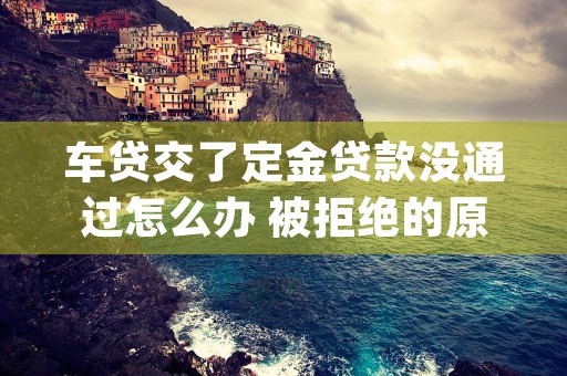 车贷交了定金贷款没通过怎么办 被拒绝的原因有哪些 (车贷交了定金贷款可以退吗)