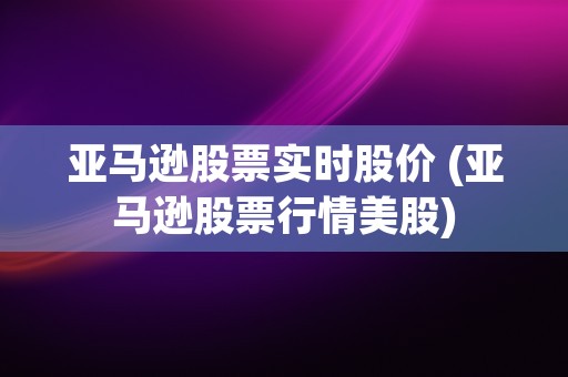 亚马逊股票实时股价 (亚马逊股票行情美股)