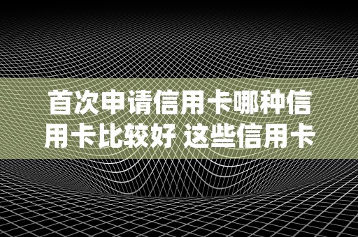 首次申请信用卡哪种信用卡比较好 这些信用卡都可以 (第一次申请什么信用卡会额度比较高)