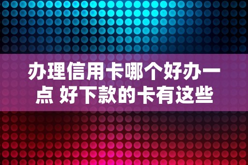 办理信用卡哪个好办一点 好下款的卡有这些 (办哪个信用卡)