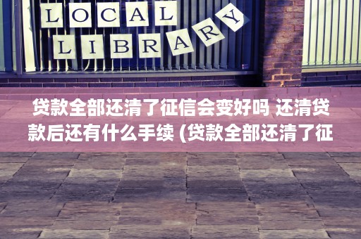 贷款全部还清了征信会变好吗 还清贷款后还有什么手续 (贷款全部还清了征信怎么查)