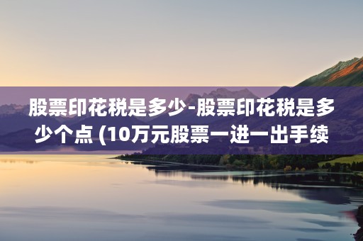 股票印花税是多少-股票印花税是多少个点 (10万元股票一进一出手续费)