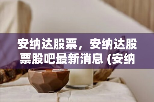 安纳达股票，安纳达股票股吧最新消息 (安纳达的股票吧)